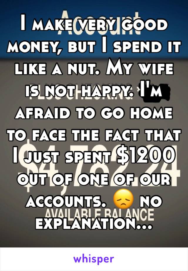 I make very good money, but I spend it like a nut. My wife is not happy. I'm afraid to go home to face the fact that I just spent $1200 out of one of our accounts. 😞 no explanation...