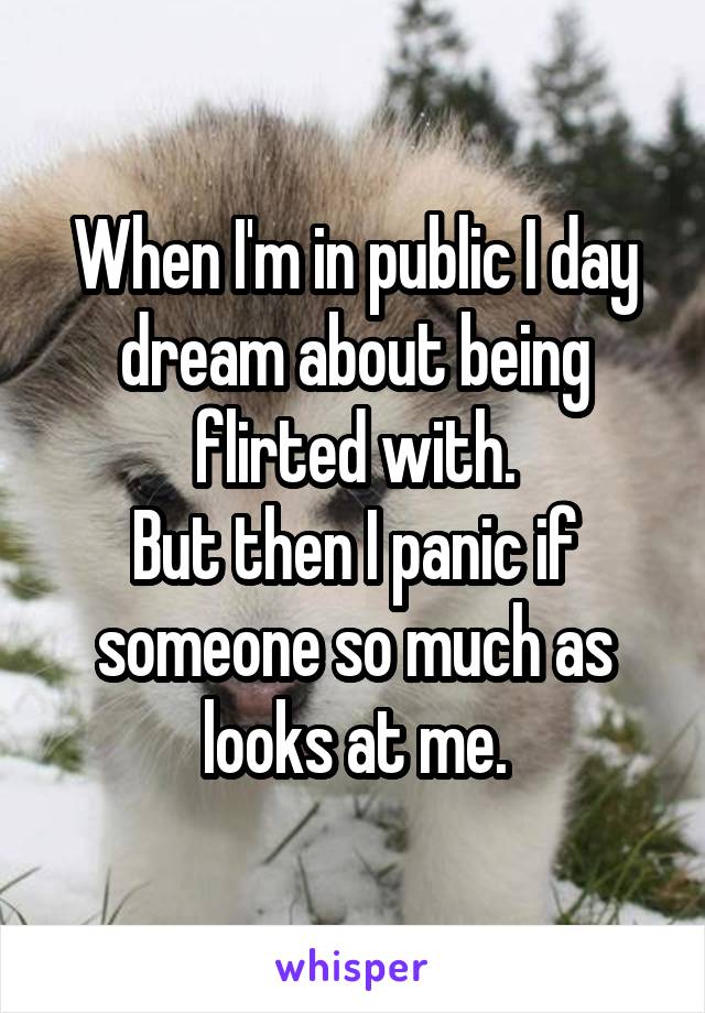 When I'm in public I day dream about being flirted with.
But then I panic if someone so much as looks at me.