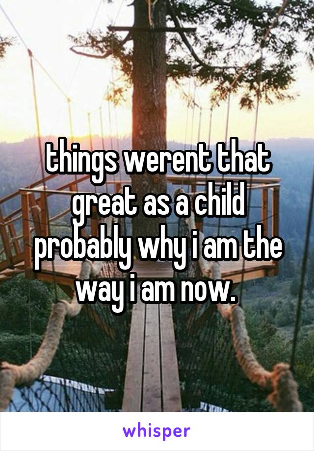 things werent that great as a child probably why i am the way i am now. 