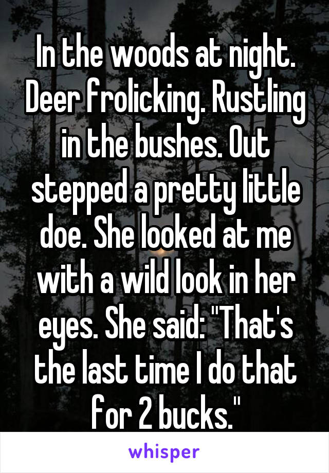 In the woods at night. Deer frolicking. Rustling in the bushes. Out stepped a pretty little doe. She looked at me with a wild look in her eyes. She said: "That's the last time I do that for 2 bucks."