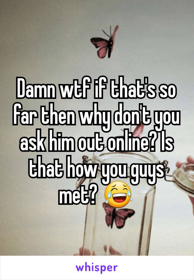 Damn wtf if that's so far then why don't you ask him out online? Is that how you guys met? 😂