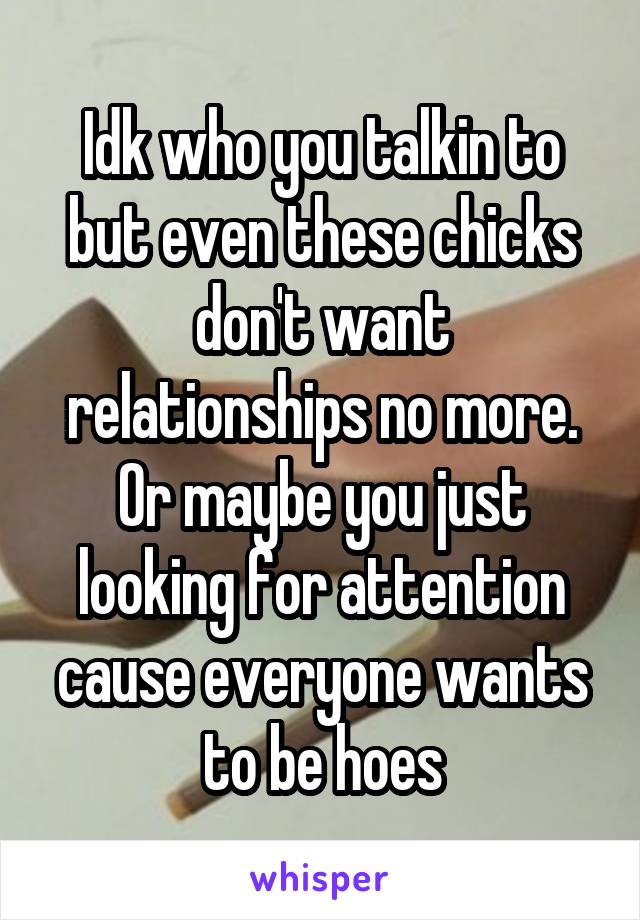 Idk who you talkin to but even these chicks don't want relationships no more. Or maybe you just looking for attention cause everyone wants to be hoes