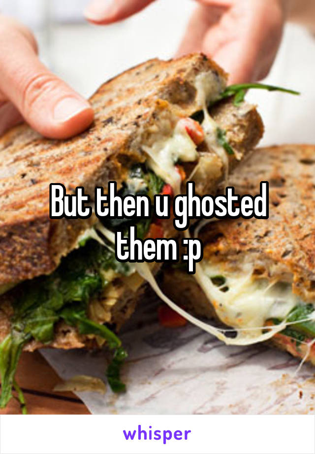 But then u ghosted them :p