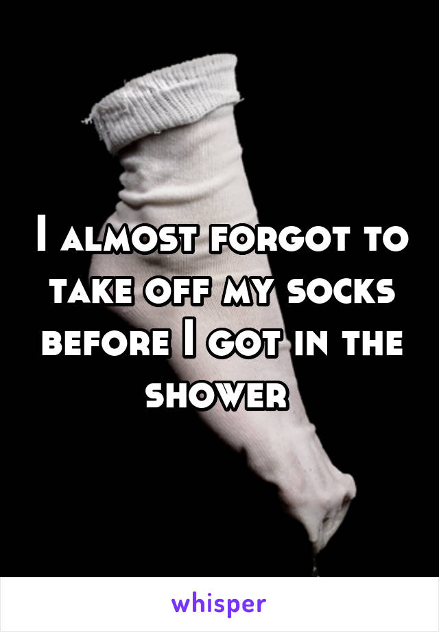 I almost forgot to take off my socks before I got in the shower 