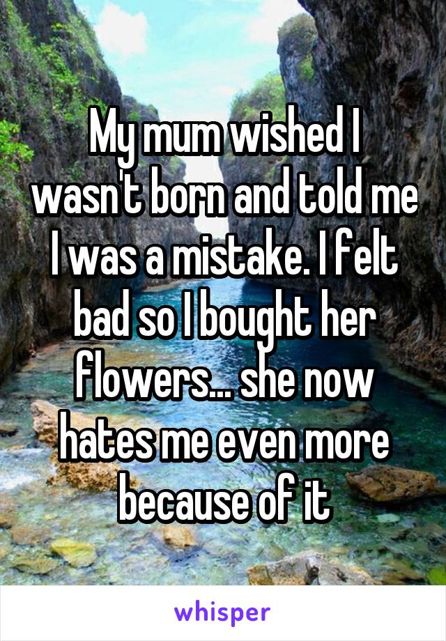 My mum wished I wasn't born and told me I was a mistake. I felt bad so I bought her flowers... she now hates me even more because of it