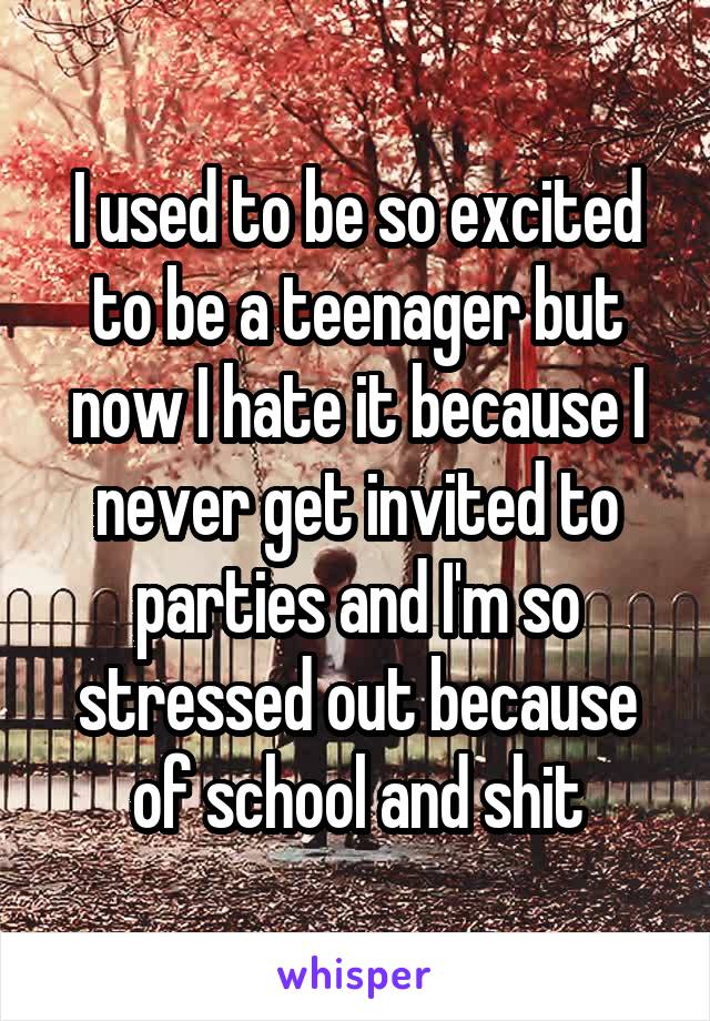 I used to be so excited to be a teenager but now I hate it because I never get invited to parties and I'm so stressed out because of school and shit