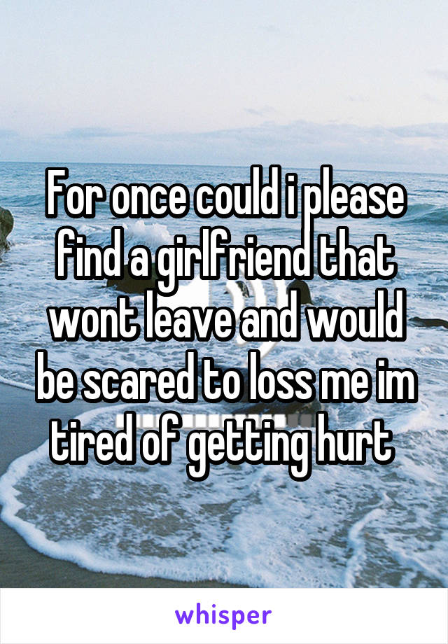 For once could i please find a girlfriend that wont leave and would be scared to loss me im tired of getting hurt 