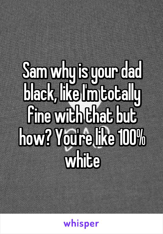 Sam why is your dad black, like I'm totally fine with that but how? You're like 100% white