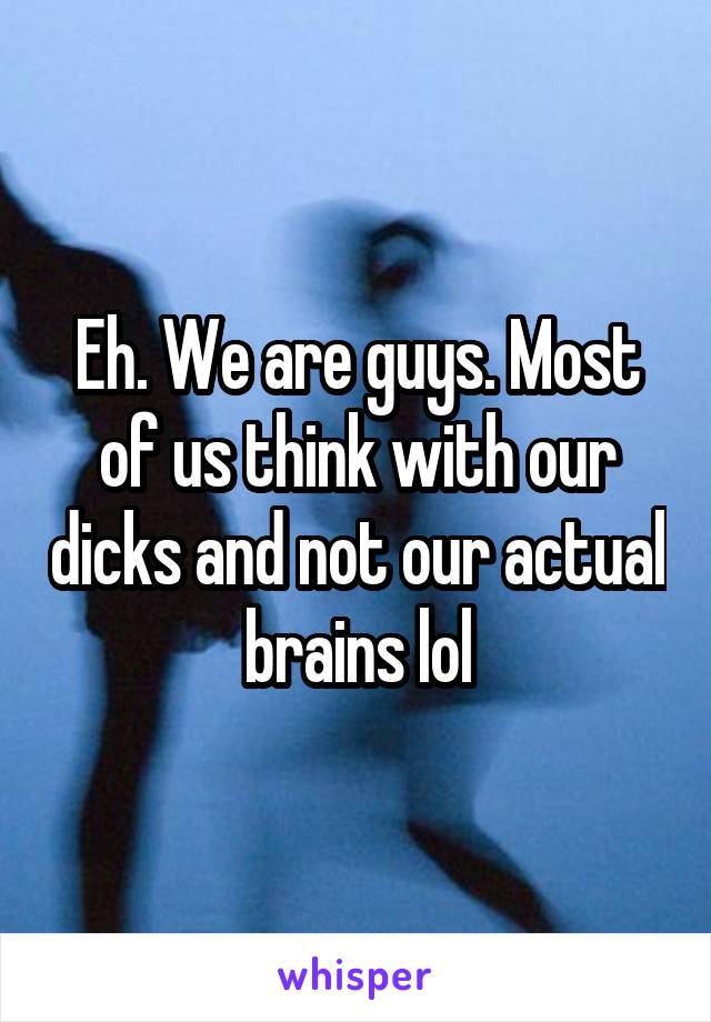 Eh. We are guys. Most of us think with our dicks and not our actual brains lol