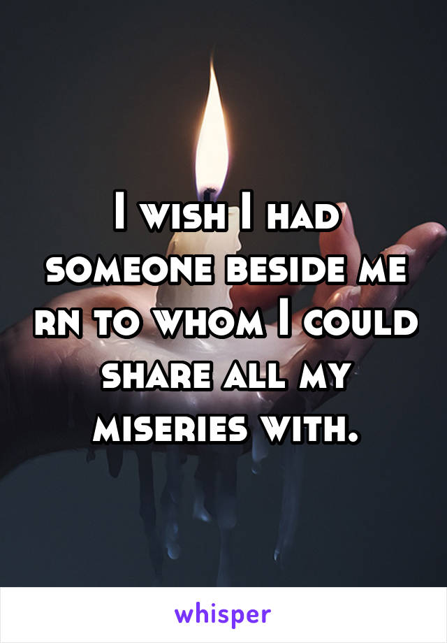 I wish I had someone beside me rn to whom I could share all my miseries with.