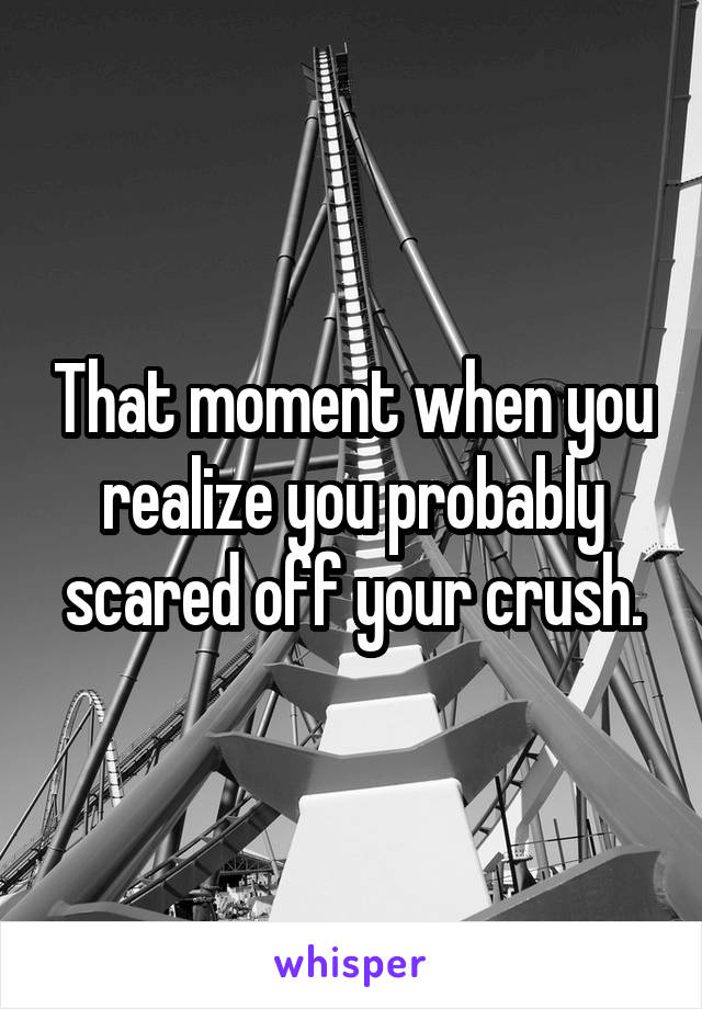 That moment when you realize you probably scared off your crush.