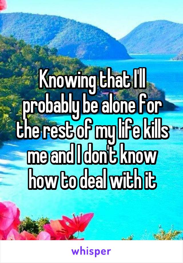 Knowing that I'll probably be alone for the rest of my life kills me and I don't know how to deal with it