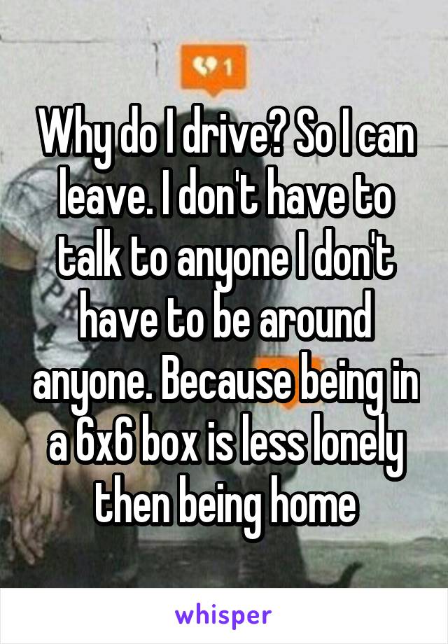 Why do I drive? So I can leave. I don't have to talk to anyone I don't have to be around anyone. Because being in a 6x6 box is less lonely then being home