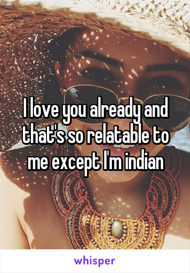 I love you already and that's so relatable to me except I'm indian