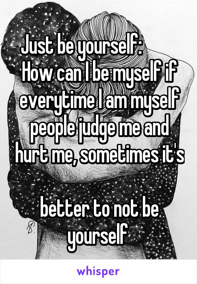 Just be yourself:           How can I be myself if everytime I am myself people judge me and hurt me, sometimes it's 
better to not be yourself 