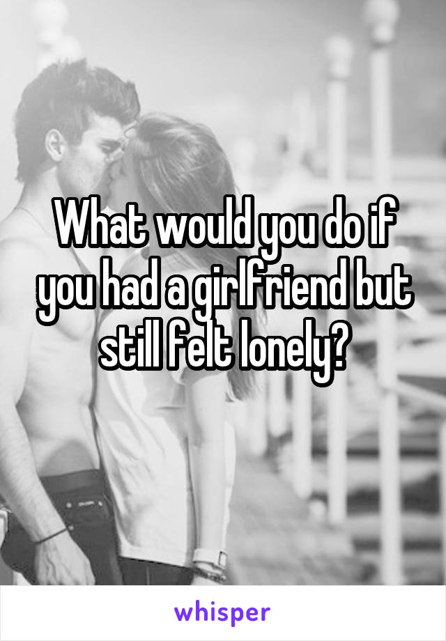 What would you do if you had a girlfriend but still felt lonely?
