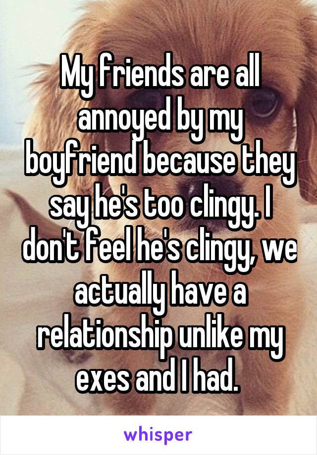 My friends are all annoyed by my boyfriend because they say he's too clingy. I don't feel he's clingy, we actually have a relationship unlike my exes and I had. 