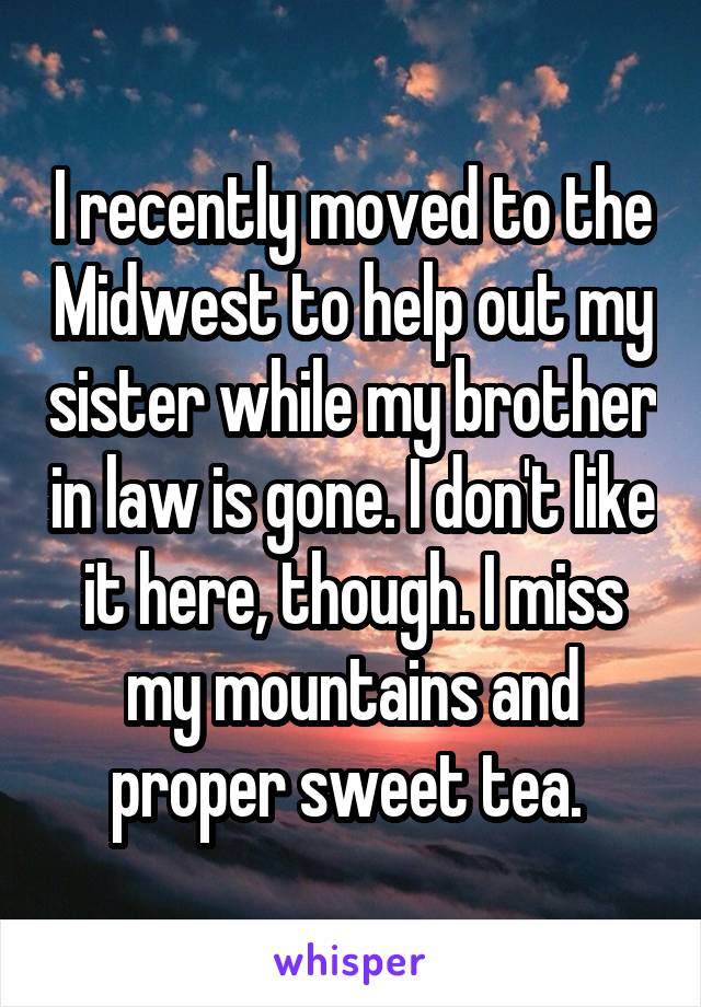 I recently moved to the Midwest to help out my sister while my brother in law is gone. I don't like it here, though. I miss my mountains and proper sweet tea. 