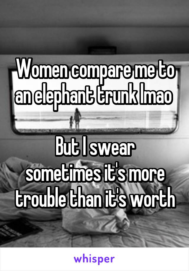 Women compare me to an elephant trunk lmao 

But I swear sometimes it's more trouble than it's worth