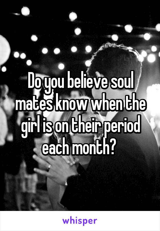 Do you believe soul mates know when the girl is on their period each month? 