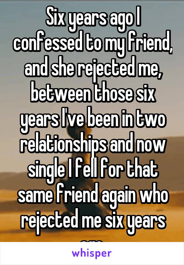 Six years ago I confessed to my friend, and she rejected me, between those six years I've been in two relationships and now single I fell for that same friend again who rejected me six years ago 