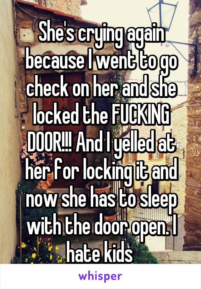 She's crying again because I went to go check on her and she locked the FUCKING DOOR!!! And I yelled at her for locking it and now she has to sleep with the door open. I hate kids 