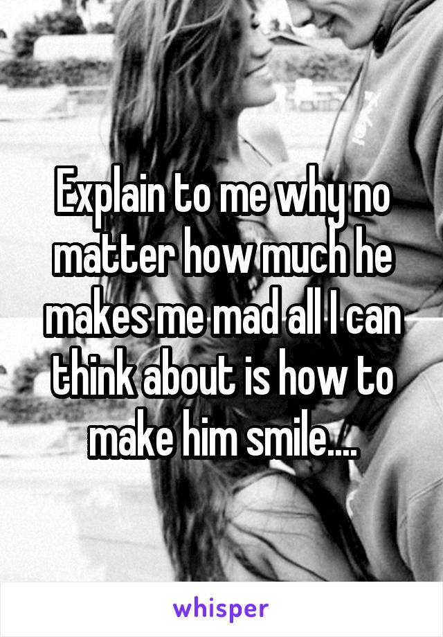 Explain to me why no matter how much he makes me mad all I can think about is how to make him smile....