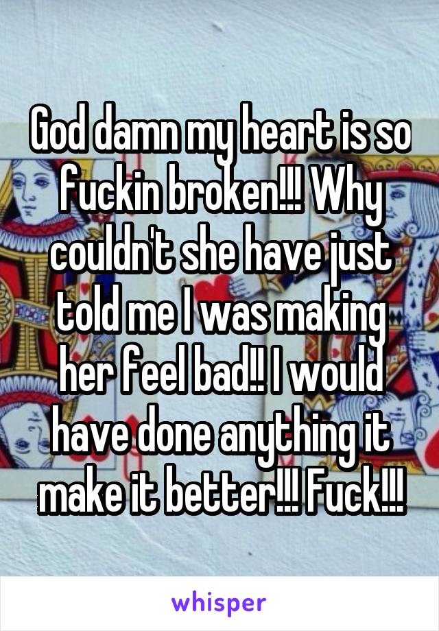 God damn my heart is so fuckin broken!!! Why couldn't she have just told me I was making her feel bad!! I would have done anything it make it better!!! Fuck!!!