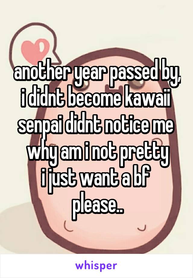 another year passed by, i didnt become kawaii 
senpai didnt notice me 
why am i not pretty
i just want a bf 
please..