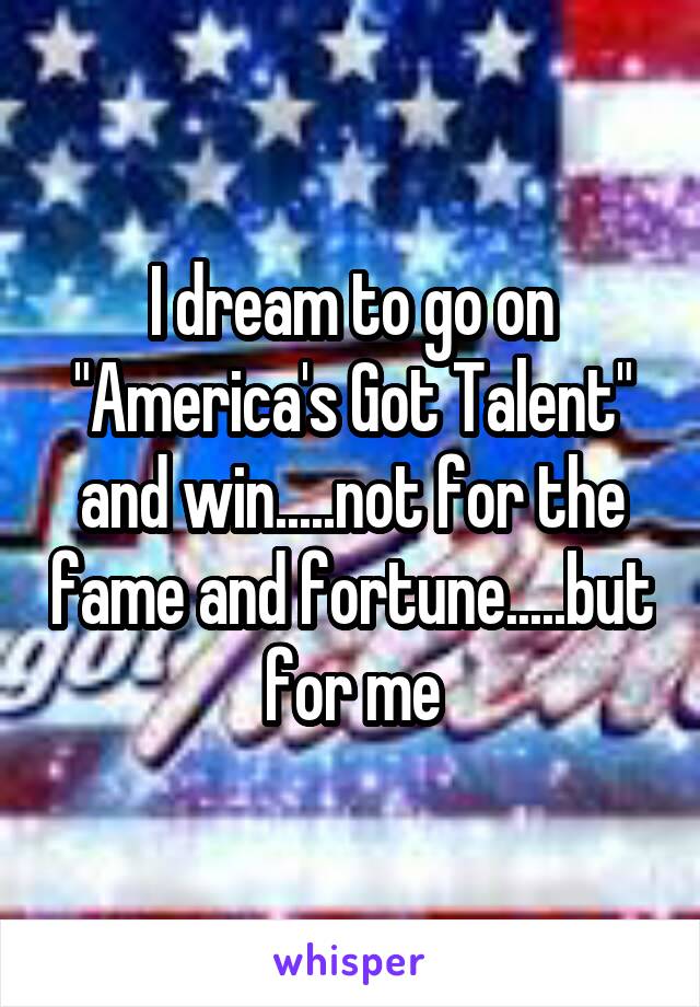 I dream to go on "America's Got Talent"
and win.....not for the fame and fortune.....but for me