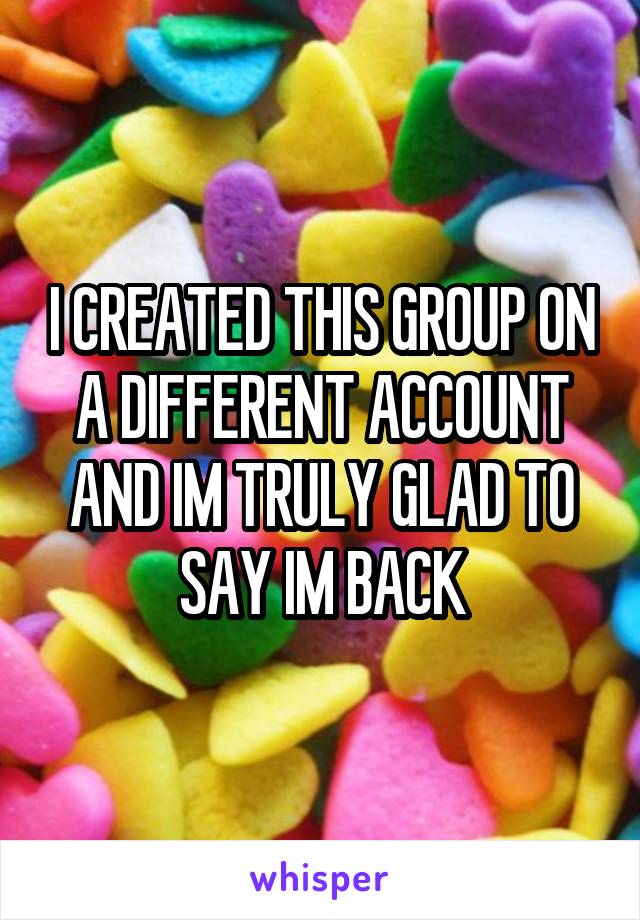 I CREATED THIS GROUP ON A DIFFERENT ACCOUNT AND IM TRULY GLAD TO SAY IM BACK