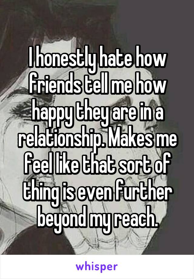 I honestly hate how friends tell me how happy they are in a relationship. Makes me feel like that sort of thing is even further beyond my reach.