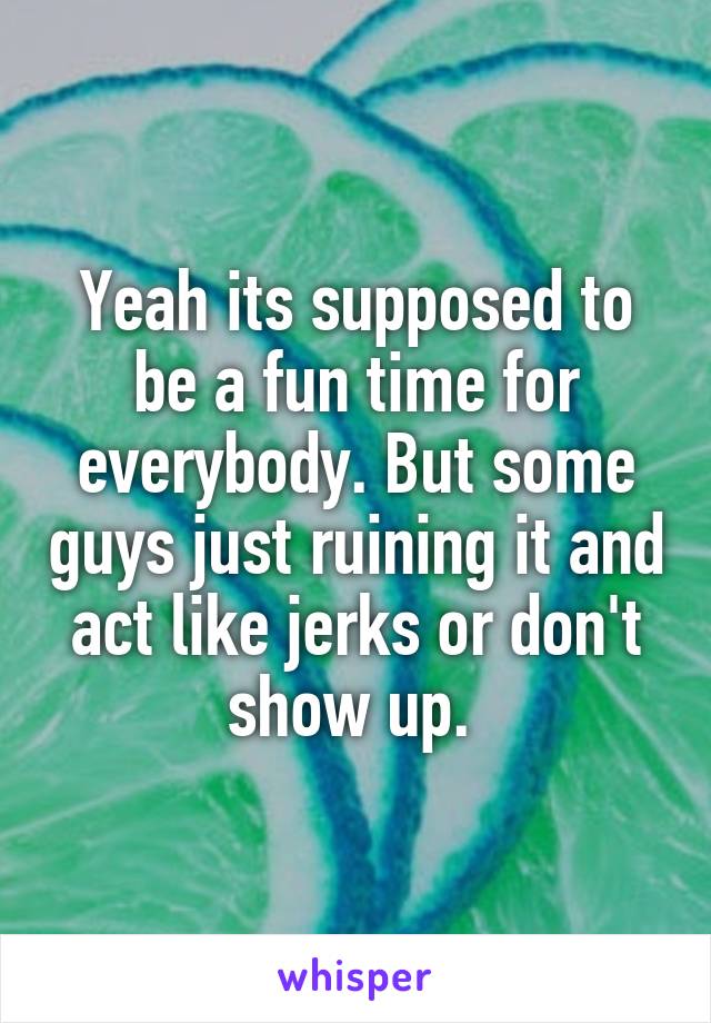 Yeah its supposed to be a fun time for everybody. But some guys just ruining it and act like jerks or don't show up. 