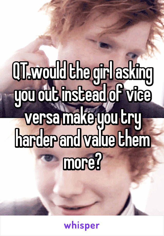 QT.would the girl asking you out instead of vice versa make you try harder and value them more?