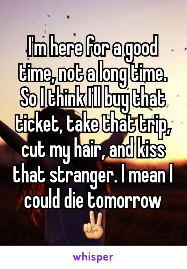 I'm here for a good time, not a long time. So I think I'll buy that ticket, take that trip, cut my hair, and kiss that stranger. I mean I could die tomorrow ✌