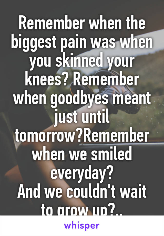 Remember when the biggest pain was when you skinned your knees? Remember when goodbyes meant just until tomorrow?Remember when we smiled everyday?
And we couldn't wait to grow up?..