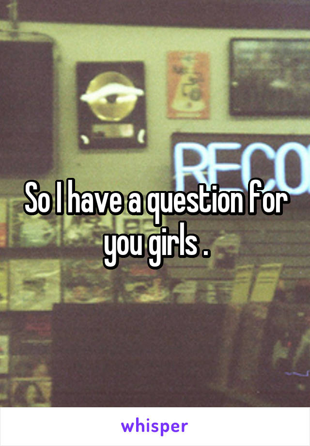 So I have a question for you girls .