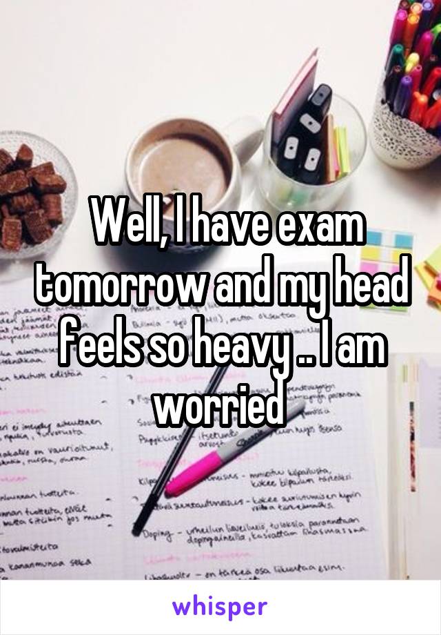  Well, l have exam tomorrow and my head feels so heavy .. I am worried 