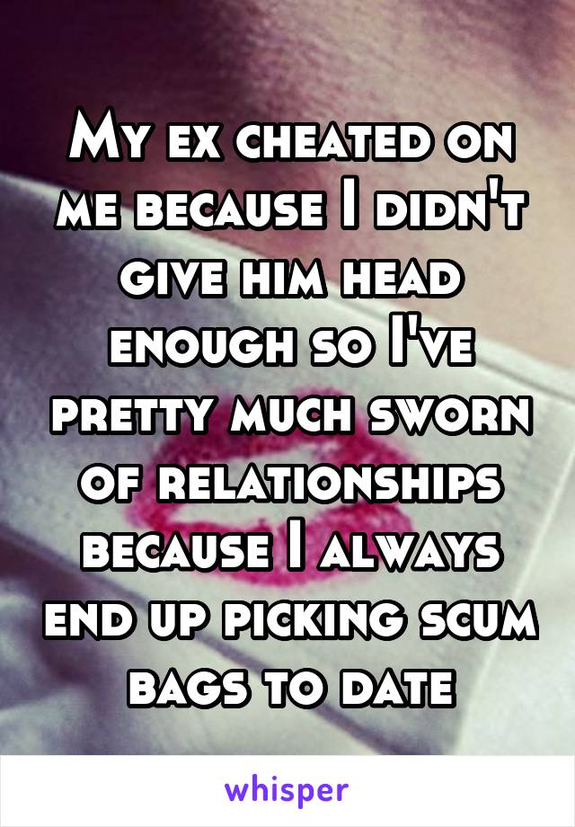 My ex cheated on me because I didn't give him head enough so I've pretty much sworn of relationships because I always end up picking scum bags to date