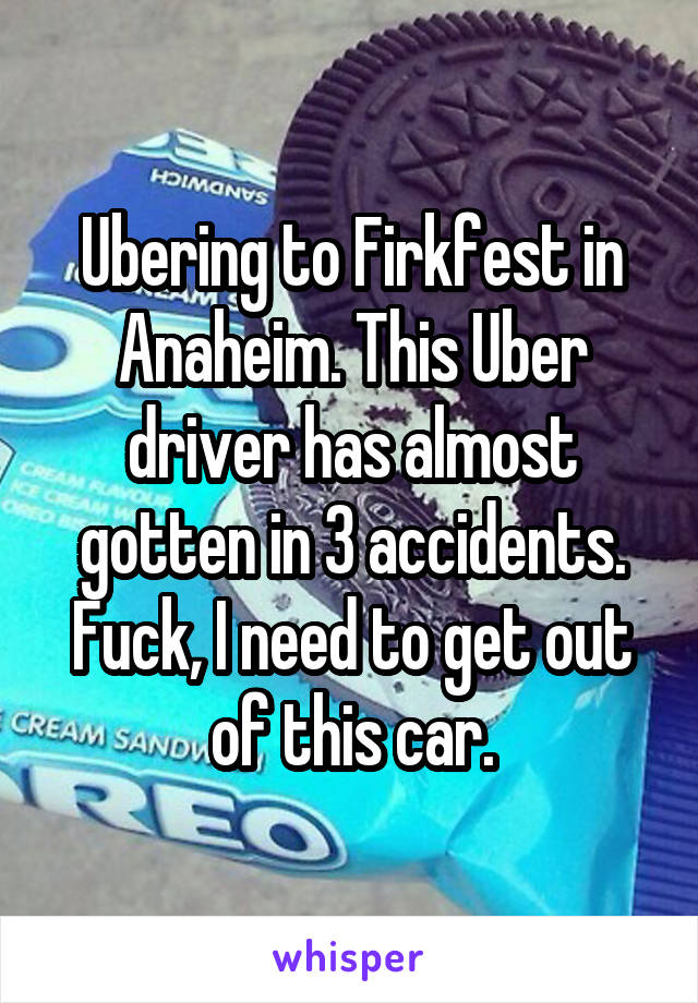 Ubering to Firkfest in Anaheim. This Uber driver has almost gotten in 3 accidents. Fuck, I need to get out of this car.