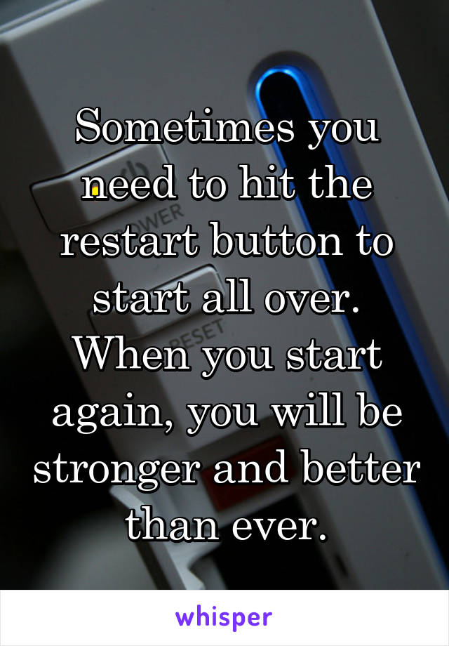 Sometimes you need to hit the restart button to start all over. When you start again, you will be stronger and better than ever.