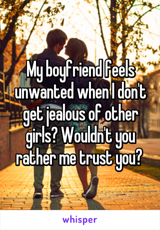 My boyfriend feels unwanted when I don't get jealous of other girls? Wouldn't you rather me trust you? 