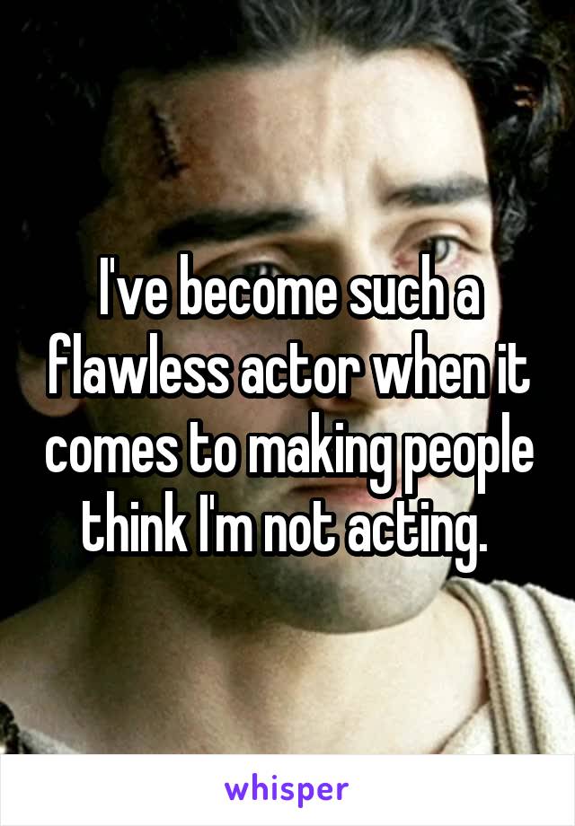 I've become such a flawless actor when it comes to making people think I'm not acting. 