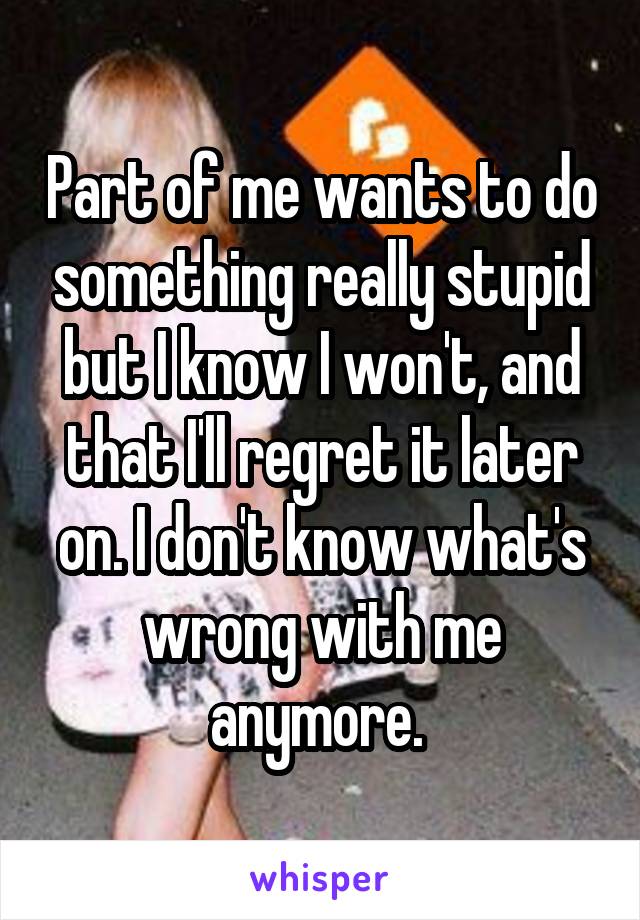 Part of me wants to do something really stupid but I know I won't, and that I'll regret it later on. I don't know what's wrong with me anymore. 