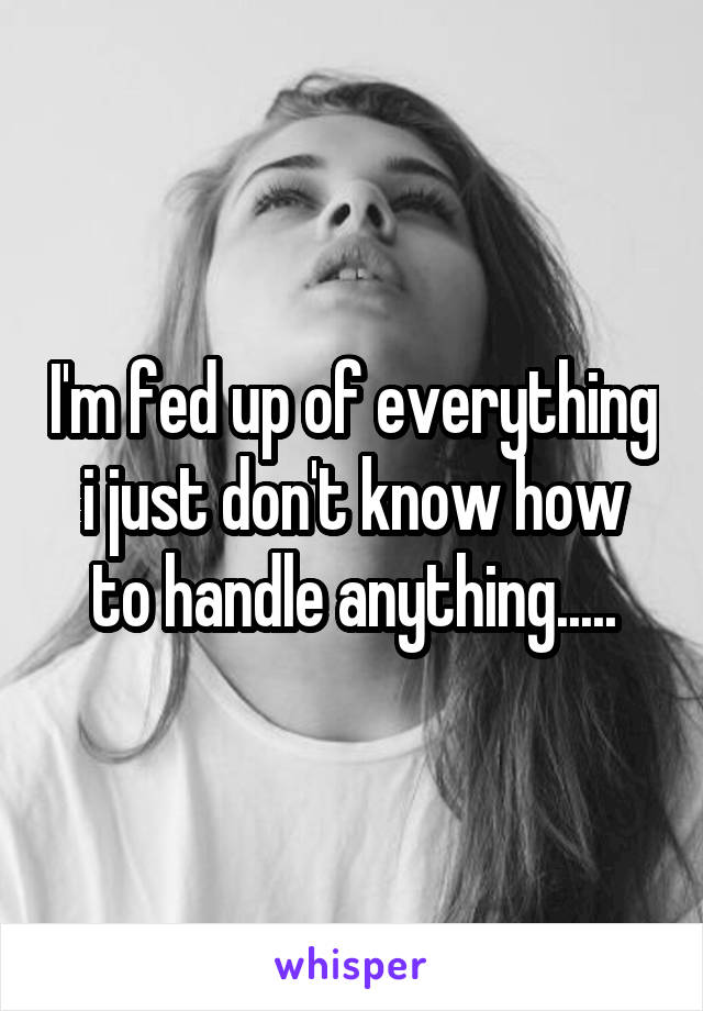 I'm fed up of everything i just don't know how to handle anything.....