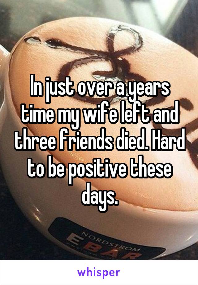 In just over a years time my wife left and three friends died. Hard to be positive these days.