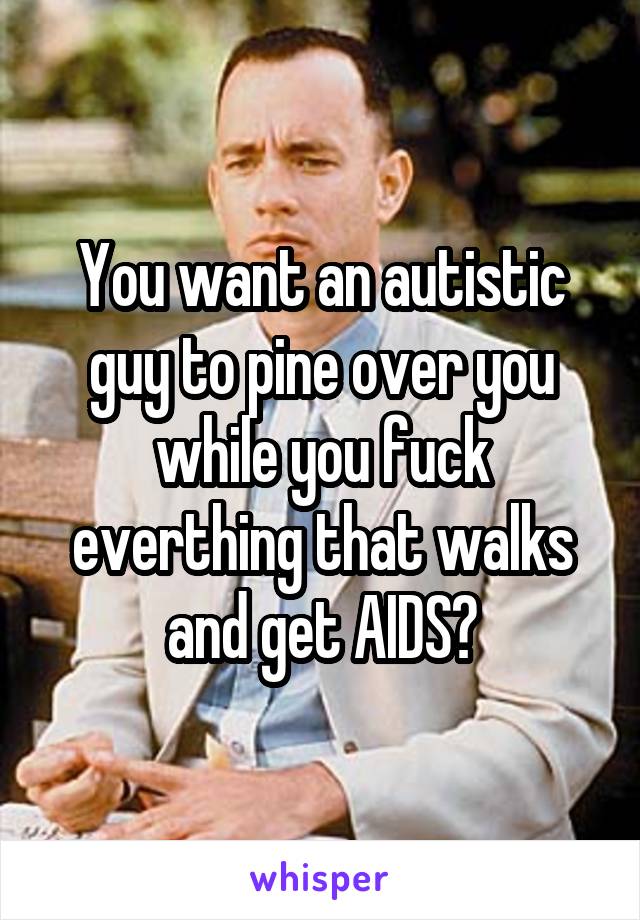 You want an autistic guy to pine over you while you fuck everthing that walks and get AIDS?