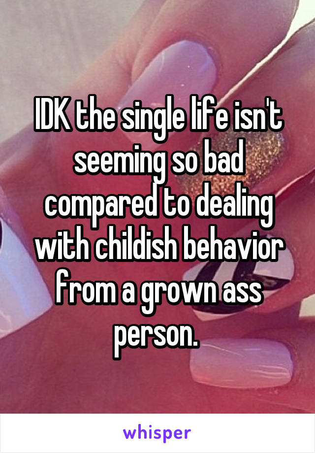 IDK the single life isn't seeming so bad compared to dealing with childish behavior from a grown ass person. 