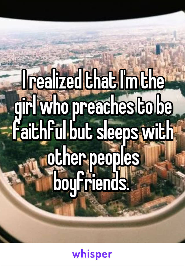 I realized that I'm the girl who preaches to be faithful but sleeps with other peoples boyfriends. 