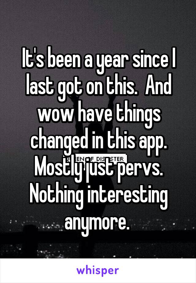 It's been a year since I last got on this.  And wow have things changed in this app. Mostly just pervs. Nothing interesting anymore. 